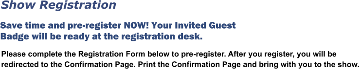 Please complete the Registration Form below to pre-register. After you register, you will be redirected to the Confirmation Page. Print the Confirmation Page and bring with you to the show.  Save time and pre-register NOW! Your Invited Guest Badge will be ready at the registration desk.  Show Registration